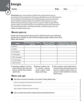 © IBAIZABAL/BAIMENDUTAKO MATERIAL FOTOKOPIAGARRIA 
23 
Energia 
Ikaslea: Maila: Data: 4 
P 
Elektrizitatea gure etxeetan gehien erabiltzen den energia mota da. Izan ere, 
garraiatzeko eta beste energia forma batzuetan eraldatzeko erraza da. Elektrizitatearen 
hain mendekotasun handia dugu, ezen itzalaldi bat egonez gero, gure eguneroko 
jarduera gelditzen dugula. Bestalde, hura erabiltzera ohituta gaude, eta ez gara 
ohartzen zenbat kontsumitzen dugun. Hala ere, egunean zenbat energia elektriko 
gastatzen dugun erraz jakin dezakegu, tresna elektriko guztiek horien kontsumoari 
buruzko etiketa baitaukate. Aise hauteman daiteke: zenbaki bat agertzen da, eta 
ondoan W sinboloa dauka (watt). 
Honela egiten da 
Honako taula honetan gazteek etxeetan gehien erabiltzen dituzten tresna elektrikoak 
agertzen dira. Ia erabiltzen ez duzun baten bat badago, gehiago erabiltzen duzun beste 
batekin alda dezakezu. 
Tresna Kontsumitutako watten 
1. Lehenengo zutabean, tresna ba-koitzak 
kontsumitzen duen watt 
kopurua idatziko dugu (etiketan 
agertzen da). 
Orain, zeuk egin 
2. Bigarren zutabean, tres - 
na bakoitza egunean 
zenbat ordutan erabili 
dugun jasoko dugu. 
3. Azken zutabean, tresna bakoitzak kon - 
tsumitzen duen watten kopuruaren eta 
egunero erabiltzen dugun orduen ko-puruaren 
Bete taula zure kontsumo datuekin, eta erantzun honako galdera hauei. 
• Zein da watt gehien kontsumitzen duen tresna? 
• Eta gehien erabiltzen duzuna? 
• Ba al dago ezinbesteko tresnarik zuretzat? 
1 
2 Egin zure eguneroko guztizko energia kontsumoa gutxitzeko plan bat. 
arteko biderketaren emaitza 
idatziko dugu. 
telebista 
bonbilla 
ordenagailua 
ile lehorgailua 
DVD irakurgailua 
CD irakurgailua 
bideo kontsola 
kopurua 
Egunero erabilitako 
orduen kopurua 
Watten kopurua x egunero 
erabilitako orduen kopurua 
 