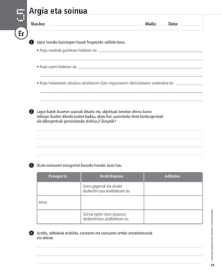 © IBAIZABAL/BAIMENDUTAKO MATERIAL FOTOKOPIAGARRIA 
24 
Argia eta soinua 
Ikaslea: Maila: Data: 5 
Er 
Idatzi honako baieztapen hauek frogatzeko adibide bana. 
• Argia norabide guztietara hedatzen da. _______________________________________________________ 
____________________________________________________________________________________ 
• Argia zuzen hedatzen da. __________________________________________________________________ 
____________________________________________________________________________________ 
• Argia hedatzearen abiadura zeharkatzen duen ingurunearen dentsitatearen araberakoa da. ______________ 
____________________________________________________________________________________ 
____________________________________________________________________________________ 
1 
Lagun batek ikusmen arazoak dituela eta, objektuak benetan direna baino 
txikiago ikusten dituela esaten badizu, akats hori zuzentzeko lente konbergenteak 
ala dibergenteak gomendatuko dizkiozu? Zergatik? 
2 
3 Osatu soinuaren ezaugarriei buruzko honako taula hau. 
Azaldu, adibideak erabilita, zarataren eta soinuaren arteko antzekotasunak 
eta aldeak. 
4 
Ezaugarria Deskribapena Adibidea 
Soinu gogorrak eta ahulak 
desberdin-tzea ahalbidetzen du. 
Soinua egiten duen gorputza 
desberdintzea ahalbidetzen du. 
tonua 
 