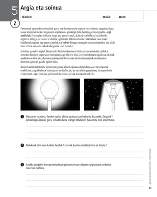 © IBAIZABAL/BAIMENDUTAKO MATERIAL FOTOKOPIAGARRIA 
25 
Argia eta soinua 
Ikaslea: Maila: Data: 5 
Z 
Pertsonak eguneko animaliak gara, eta iluntasunak seguru ez sentitzea eragiten digu. 
Gaua iristen denean, ilargiaren argitasuna gutxiegi dela deritzogu; horregatik, argi 
artifiziala larregi erabiltzen dugu eta gure etxeak, kaleak eta bideak hain biziki 
argitzen ditugu, zeruak ere distira egiten du. Ohitura hori ez da batere ona: izaki 
bizidunok eguna eta gaua txandakatu behar ditugu etengabe deskantsatzeko, eta ziklo 
hori etetea osasunerako kaltegarria izan daiteke. 
Halaber, gaueko argiak beste izaki bizidun batzuen bizitza aztoratzen du: milaka 
intsektu farolen inguruan harrapatuta gelditzen dira, urretxindorren ugalketa zikloak 
asaldatzen dira, eta, dortoka jaioberriek hirietako distira itsasoarekin nahasten 
dutenez, gauean galdu egiten dira. 
Arazo horrek irtenbide erraza du: goiko aldea opakua duten farolak eta lanparak 
erabiltzea, argia behera baino joan ez dadin, eta ez norabide guztietara. Konponbide 
erraz horri esker, milaka pertsonek berriro izarrak ikusiko lituzkete. 
Testuaren arabera, farolen goiko aldea opakua izan beharko litzateke. Zergatik? 
Zeharrargia izanez gero, emaitza bera izango litzateke? Arrazoitu zure erantzuna. 
1 
2 Nolakoak dira zure kaleko farolak? Izarrak ikustea ahalbidetzen al dizute? 
Azaldu zergatik den garrantzitsua gauean zeruan dagoen argitasuna urritzeko 
neurriak hartzea. 
3 
 