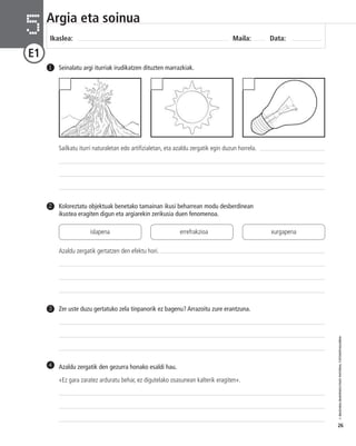 © IBAIZABAL/BAIMENDUTAKO MATERIAL FOTOKOPIAGARRIA 
26 
Argia eta soinua 
Ikaslea: Maila: Data: 5 
E1 
1 Seinalatu argi iturriak irudikatzen dituzten marrazkiak. 
Sailkatu iturri naturaletan edo artifizialetan, eta azaldu zergatik egin duzun horrela. 
Koloreztatu objektuak benetako tamainan ikusi beharrean modu desberdinean 
ikustea eragiten digun eta argiarekin zerikusia duen fenomenoa. 
2 
3 Zer uste duzu gertatuko zela tinpanorik ez bagenu? Arrazoitu zure erantzuna. 
Azaldu zergatik den gezurra honako esaldi hau. 
«Ez gara zaratez arduratu behar, ez digutelako osasunean kalterik eragiten». 
4 
islapena errefrakzioa xurgapena 
Azaldu zergatik gertatzen den efektu hori. 
 
