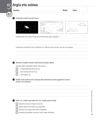 © IBAIZABAL/BAIMENDUTAKO MATERIAL FOTOKOPIAGARRIA 
27 
Argia eta soinua 
Ikaslea: Maila: Data: 5 
E2 
1 Erreparatu honako marrazki hauei. 
Idatzi «E», esaldia egia bada; eta «G», esaldia gezurra bada. 
Argia eta soinua bi energia mota dira. 
Argiak ingurune bat behar du, hedatzeko. 
Soinuak ez du ingurunerik behar hedatzeko. 
Kutsadura akustikoak osasunari larriki eragin diezaioke. 
4 
Markatu X batekin honako esaldi honen jarraipen egokia. 
Gorputz batek xurgatutako izpien argi energia... 
... energia elektriko bihurtzen da. 
... bero energia bihurtzen da. 
... islatu egiten da. 
2 
Posible al da zuretzat soinu atsegina dena besteentzat zarata gogaikarria izatea? 
Garatu zure erantzuna. 
3 
Irudikatutako zein tokitan hedatuko da bizkorrago argia? Zergatik? 
Lehenengo marrazkiak hutsa irudikatzen du. Definitu hutsa zer den, eta esan non dagoen. 
 