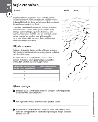 © IBAIZABAL/BAIMENDUTAKO MATERIAL FOTOKOPIAGARRIA 
28 
Argia eta soinua 
Ikaslea: Maila: Data: 5 
P 
Benjamin Franklinek frogatu zuen bezala, tximistak, hodeiak 
sortzen dituzten euri tanten marruskaduraren eraginez sortutako 
deskarga elektrikoak dira. Batzuetan, hain gogorrak direnez, trumoi 
deitzen ditugun zaratak sortzen dituzte. 
Tximista eta trumoia aldi berean sortzen badira ere, argiaren eta 
soinuaren abiadura ezberdinaren eraginez, bat bestea baino 
lehenago hautematen dugu. Argia berehala iristen da gure 
begietara, bere abiadura ia 300.000 km/s-koa baita; aldiz, soinua 
geroago iristen da, bere abiadura askoz txikiagoa delako, 
340 m/s-koa baino ez. Alde horri esker, ekaitza hurbiltzen edo 
urruntzen ari den jakin dezakegu. 
Ekaitza zer distantziatan dagoen jakiteko, nahikoa da tximistaren 
eta trumoiaren artean igarotzen den segundoen kopurua zenbatzea 
eta 340ekin biderkatzea. 
Honako taula honetan, ekaitz bateko hiru une desberdinetan 
tximisten eta trumoien artean igarotako segundoak agertzen 
zaizkigu. Egin kalkuluak, eta ondoren, egin ariketak. 
Tximistaren eta trumoiaren 
arteko tartea (segundotan) 
1 
3 
8 
Erreparatu taulari. Tximistaren eta trumoiaren tartea gero eta handiagoa bada, 
ekaitza hurbiltzen ala urruntzen ari da? 
1 
2 Non dago ekaitza tximista eta trumoia batera gertatzen badira? 
Sekula ohartu al zara tximistaren eta trumoiaren arteko denboraz? Zure herrian 
izaten den hurrengo ekaitzean, bien tarteko segundoak jaso, eta egin ariketakoa 
bezalako taula bat. 
3 
Honela egiten da 
Orain, zeuk egin 
Ekaitzaren distantzia 
(metrotan) 
 