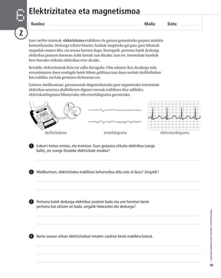 © IBAIZABAL/BAIMENDUTAKO MATERIAL FOTOKOPIAGARRIA 
30 
Elektrizitatea eta magnetismoa 
Ikaslea: Maila: Data: 6 
Z 
Gure nerbio sistemak elektrizitatea erabiltzen du garuna gainontzeko gorputz atalekin 
komunikatzeko. Deskarga txikien bitartez, hankak mugitzeko gai gara, gure bihotzak 
taupadak ematen ditu, eta arnasa hartzen dugu. Horregatik, pertsona batek deskarga 
elektrikoa jasotzen duenean, kalte larriak izan ditzake. Izan ere, intentsitate handiak 
bere barruko «zirkuitu elektrikoa erre» dezake. 
Bestalde, elektrizitateak bizia ere salba diezaguke. Film askotan ikus dezakegu nola 
erreanimatzen duen sendagile batek bihotz gelditzea izan duen norbait desfibriladore 
bat erabilita, eta hala gertatzen da benetan ere. 
Gainera, medikuntzan, gaixotasunak diagnostikatzeko gure organoetako intentsitate 
elektrikoa neurtzea ahalbidetzen diguten tresnak erabiltzen dira: adibidez, 
elektrokardiograma bihotzerako, edo entzefalograma garunerako. 
desfibriladorea entzefalograma elektrokardiograma 
Irakurri testua arretaz, eta erantzun. Gure gorputza zirkuitu elektrikoa izango 
balitz, zer izango litzateke elektrizitate eroalea? 
1 
2 Medikuntzan, elektrizitatea erabiltzea beharrezkoa dela uste al duzu? Zergatik? 
Pertsona batek deskarga elektrikoa jasotzen badu eta une horretan beste 
pertsona bat ukitzen ari bada, zergatik helarazten dio deskarga? 
3 
4 Ikertu osasun arloan elektrizitateari ematen zaizkion beste erabilera batzuk. 
 