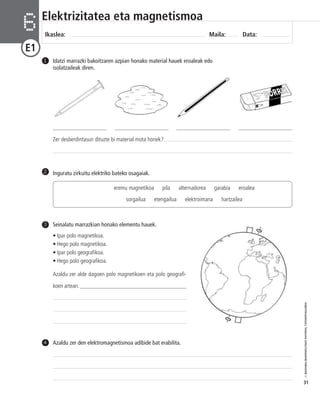 © IBAIZABAL/BAIMENDUTAKO MATERIAL FOTOKOPIAGARRIA 
31 
Elektrizitatea eta magnetismoa 
Ikaslea: Maila: Data: 6 
E1 
Idatzi marrazki bakoitzaren azpian honako material hauek eroaleak edo 
isolatzaileak diren. 
1 
___________________ ___________________ ___________________ ___________________ 
Zer desberdintasun dituzte bi material mota horiek? 
2 Inguratu zirkuitu elektriko bateko osagaiak. 
eremu magnetikoa pila alternadorea garabia eroalea 
sorgailua etengailua elektroimana hartzailea 
Seinalatu marrazkian honako elementu hauek. 
• Ipar polo magnetikoa. 
• Hego polo magnetikoa. 
• Ipar polo geografikoa. 
• Hego polo geografikoa. 
Azaldu zer alde dagoen polo magnetikoen eta polo geografi-koen 
artean. ______________________________________ 
3 
4 Azaldu zer den elektromagnetismoa adibide bat erabilita. 
 