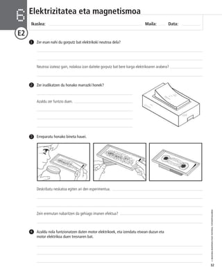 © IBAIZABAL/BAIMENDUTAKO MATERIAL FOTOKOPIAGARRIA 
32 
Elektrizitatea eta magnetismoa 
Ikaslea: Maila: Data: 6 
E2 
Zer irudikatzen du honako marrazki honek? 
Azaldu zer funtzio duen. 
2 
3 Erreparatu honako bineta hauei. 
Deskribatu neskatoa egiten ari den esperimentua. 
Zein eremutan nabaritzen da gehiago imanen efektua? 
Azaldu nola funtzionatzen duten motor elektrikoek, eta izendatu etxean duzun eta 
motor elektrikoa duen tresnaren bat. 
4 
Zer esan nahi du gorputz bat elektrikoki neutroa dela? 
Neutroa izateaz gain, nolakoa izan daiteke gorputz bat bere karga elektrikoaren arabera? 
1 
 
