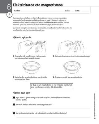 © IBAIZABAL/BAIMENDUTAKO MATERIAL FOTOKOPIAGARRIA 
33 
Elektrizitatea eta magnetismoa 
Ikaslea: Maila: Data: 6 
P 
Guk nabaritzen ez badugu ere, hain indartsua denez, Lurraren eremu magnetikoa 
imandutako burdina zatitxo bat bideratzeko gai ere bada. Txinatarrek egin zuten 
aurkikuntza hori, eta arabiarrek perfekzionatu eta iparrorratza sortu zuten, asmatu 
zutenetik gaur arte abenturazaleak eta aurkitzaileak gidatu dituen tresna. 
Iparrorratz bat egitea nahiko erraza da: iman bat, orratz bat, kortxozko bolatxo bat eta 
urez betetako ontzi bat baino ez ditugu behar. 
Honela egiten da 
1. Orratza burutik hartuko dugu, eta imanarekin 
igurtziko dugu, beti norabide berean. 
2. Kortxozko bolatxoa orratzarekin zeharkatuko dugu. 
3. Kontu handiz, orrazdun bolatxoa urez betetako 
ontzian sartuko dugu. 
4. Orratzaren puntak Iparra markatuko du. 
Orain, zeuk egin 
Ez dugu ez urik mugitu behar, ez eta metalezko objektuetatik 
gertu egon behar ere, emaitza alda daitekeelako. 
Egin praktika gelan, eta egiaztatu orratzak Iparra norabide berean markatzen 
dizuela guztioi. 
1 
2 Orratzak denbora asko behar izan du egonkortzeko? 
3 Zer gertatuko da iman bat edo sakelako telefono bat hurbiltzen badiogu? 
I 
 