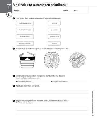 © IBAIZABAL/BAIMENDUTAKO MATERIAL FOTOKOPIAGARRIA 
34 
Makinak eta aurrerapen teknikoak 
Ikaslea: Maila: Data: 7 
Er 
1 Lotu, gezien bidez, makina mota bakoitza dagokion adibidearekin. 
makina elektrikoa motorra 
guraizeak 
ordenagailua 
turbina 
makina termikoak 
fluido makinak 
eskuzko makinak 
2 Idatzi marrazki bakoitzaren azpian operadore mekanikoa ala energetikoa den. 
4 Azaldu zer diren lehen sorospenak. 
Zergatik hasi zen igotzen XVIII. mendetik aurrera planetaren kutsadura maila? 
Arrazoitu zure erantzuna. 
5 
Izendatu etxean duzun artisau ekoizpeneko objekturen bat eta ekoizpen 
industrialeko beste objekturen bat. 
• Artisau ekoizpenekoa: ______________________• Ekoizpen industrialekoa: ______________________ 
3 
___________________________ ___________________________ ___________________________ 
 