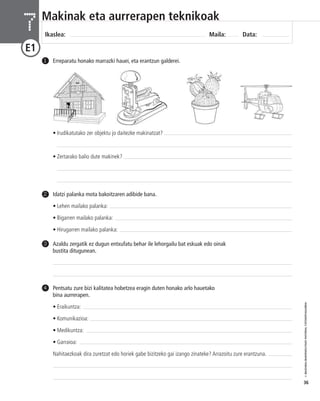 © IBAIZABAL/BAIMENDUTAKO MATERIAL FOTOKOPIAGARRIA 
36 
Makinak eta aurrerapen teknikoak 
Ikaslea: Maila: Data: 7 
E1 
1 Erreparatu honako marrazki hauei, eta erantzun galderei. 
Idatzi palanka mota bakoitzaren adibide bana. 
• Lehen mailako palanka: 
• Bigarren mailako palanka: 
• Hirugarren mailako palanka: 
2 
Azaldu zergatik ez dugun entxufatu behar ile lehorgailu bat eskuak edo oinak 
bustita ditugunean. 
3 
Pentsatu zure bizi kalitatea hobetzea eragin duten honako arlo hauetako 
bina aurrerapen. 
• Eraikuntza: 
• Komunikazioa: 
• Medikuntza: 
• Garraioa: 
Nahitaezkoak dira zuretzat edo horiek gabe bizitzeko gai izango zinateke? Arrazoitu zure erantzuna. 
4 
• Irudikatutako zer objektu jo daitezke makinatzat? 
• Zertarako balio dute makinek? 
 
