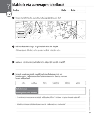 © IBAIZABAL/BAIMENDUTAKO MATERIAL FOTOKOPIAGARRIA 
37 
Makinak eta aurrerapen teknikoak 
Ikaslea: Maila: Data: 7 
E2 
1 Honako marrazki honetan lau makina bakun agertzen dira. Zein dira? 
Esan honako esaldi hau egia ala gezurra den, eta azaldu zergatik. 
«Istripua edozein delarik ere, lehen sorospen berdinak egiten dira beti». 
2 
3 Azaldu zer egin behar den makina bat lehen aldiz erabili aurretik. Zergatik? 
Banandu honako garraiobide hauek bi multzotan (bakoitzean hiru): bat 
kutsakorrenekin, eta bestea, gutxiago kutsatzen dutenekin. Ondoren, erantzun 
honako galdera hauei. 
4 
autoa autobusa trena hegazkina bizikleta yatea 
Más contaminantes 
Menos contaminantes 
Kutsakorrenak 
Gutxiago kutsatzen dutenak 
• Zergatik da gomendagarria garraiobide publikoak erabiltzea? Gutxiago kutsatzen dutelako bakarrik? 
• Nola lotzen dira garraiobideetako aurrerapenak eta kutsaduraren hazkundea? 
 