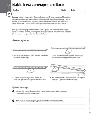 © IBAIZABAL/BAIMENDUTAKO MATERIAL FOTOKOPIAGARRIA 
38 
Makinak eta aurrerapen teknikoak 
Ikaslea: Maila: Data: 7 
P 
Palanka, indarra egitea errazten digun makina da; hori dela eta, askotan erabiltzen dugu. 
Botilak irekitzekoak, ateetako biraderak, giltza ingelesak, argietako etengailuak, eta beste 
hainbat tresnek palanka dute barruan. Palanken tamaina egin behar den indarraren 
araberakoa da. Hala, palanka luze batekin, gutxieneko indarra asko handi daiteke. 
Hori egiaztatuko dugu praktika honetan. Ariketa egiteko honako hauek behar ditugu: 
50 cm-ko luzerako listoi bat, zurezko prisma triangeluar bat eta pisu bera duten 10 objektu 
(10 txanpon, 10 borragoma berdin, 10 zorrozkailu...). 
Honela egiten da 
1. 50 cm-ko luzerako listoia hartu eta 5 cm bakoitzeko 
marra bat egingo dugu. 
3. Objektu bat jarriko dugu mutur batean, eta 
objektuak gehituko dizkiogu listoia orekatu arte. 
Orain, zeuk egin 
2. Listoia zurezko prismaren gainean ipiniko dugu, 
25 cm-ko marka dagoen tokian, hain zuzen. 
4. Bukatzeko, prisma 5 cm-ko markaren azpian jarriko 
dugu, eta 3. pausoa errepikatuko dugu. 
Egin praktika azaldutakoaren arabera. Zenbat objektu gehitu behar izan dituzu 
3. pausoan listoia orekatuta egoteko? 
1 
2 Eta 4. pausoan? Azaldu zergatik, palankaren funtzionamenduarekin lotuz. 
 
