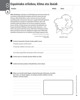© IBAIZABAL/BAIMENDUTAKO MATERIAL FOTOKOPIAGARRIA 
40 
Espainiako erliebea, klima eta ibaiak 
Ikaslea: Maila: Data: 8 
A 
Miño-Sil sistema, Galiziako arro hidrologiko garrantzitsuenetakoa da, 
eta probetxu hidroelektriko handiena ateratzen zaiona. Bere goi 
ibarrean, Miño ibaiak Meira, Carba, Lourenza eta Cova de Serpe 
mendikateetako urak jasotzen ditu; gero, Lugoko kubetatik igarotzen 
da hegoalderantz, basoak eta mahastiak zeharkatuz. Bere urak 
mantsotu egiten dira Belesar eta Os Peares urtegietan, hurrenez 
hurren. Bertan, Sil ibaia hartzen du, kantabriar mendikatetik, eta 
hango mendietako ibilbidean batutako urekin datorrena. [...] Os 
Peares-eko paisaia ederretik aurrera, Miño ibaia, Sil ibaiaren urekin 
batera, Ourensen sartzen da, ardogintzan ezaguna den O Ribeiroko 
eskualdea zeharkatzen du, eta Espainia eta Portugal mugatzen ditu. 
«El Miño lleva la fama y el Sil, el agua». 
Las Guías Visuales de España: Galicia 
Printer IGSA 
Erantzun testuarekin loturiko honako galdera hauei. 
• Nondik pasatzen da Miño ibaia? 
• Zertarako erabiltzen dira haren urak? 
• Zer labore dago Miñok zeharkatzen dituen eremuetan? 
1 
2 Aurkitu beste zer ibaiadar dituzten Miñok eta Silek. 
3 Azaldu ibai baten probetxu hidroelektrikoa zertan datzan. 
Bilatu zure herritik hurbil dagoen urtegi bati buruzko informazioa, eta idatzi 
bere izena, zer ibaitan dagoen, eta energia sortzeko erabiltzen ote den. 
Ondoren, marraztu taulan. 
4 
Miño 
Sil 
Galiziako mapa 
 