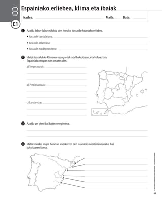 © IBAIZABAL/BAIMENDUTAKO MATERIAL FOTOKOPIAGARRIA 
41 
Espainiako erliebea, klima eta ibaiak 
Ikaslea: Maila: Data: 8 
E1 
Azaldu labur-labur nolakoa den honako kostalde hauetako erliebea. 
• Kostalde kantabriarra: 
• Kostalde atlantikoa: 
• Kostalde mediterranearra: 
1 
Idatzi itsasaldeko klimaren ezaugarriak atal bakoitzean, eta koloreztatu 
Espainiako mapan non ematen den. 
a) Tenperaturak: 
b) Prezipitazioak: 
c) Landaretza: 
2 
3 Azaldu zer den ibai baten erregimena. 
Idatzi honako mapa honetan irudikatzen den isurialde mediterranearreko ibai 
bakoitzaren izena. 
4 
 
