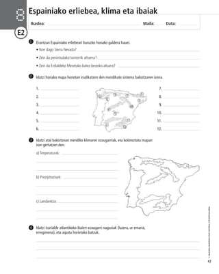 © IBAIZABAL/BAIMENDUTAKO MATERIAL FOTOKOPIAGARRIA 
42 
Espainiako erliebea, klima eta ibaiak 
Ikaslea: Maila: Data: 8 
E2 
Erantzun Espainiako erliebeari buruzko honako galdera hauei. 
• Non dago Sierra Nevada? 
• Zein da penintsulako tontorrik altuena? 
• Zein da Erdialdeko Mesetako batez besteko altuera? 
1 
2 Idatzi honako mapa honetan irudikatzen den mendikate sistema bakoitzaren izena. 
7. 
8. 
9. 
10. 
11. 
12. 
1. 
2. 
3. 
4. 
5. 
6. 
Idatzi atal bakoitzean mendiko klimaren ezaugarriak, eta koloreztatu mapan 
non gertatzen den. 
a) Tenperaturak: 
b) Prezipitazioak: 
c) Landaretza: 
3 
Idatzi isurialde atlantikoko ibaien ezaugarri nagusiak (luzera, ur emaria, 
erregimena), eta aipatu horietako batzuk. 
4 
1 
2 
3 
4 
5 
6 
7 
8 
9 
11 
12 
10 
 