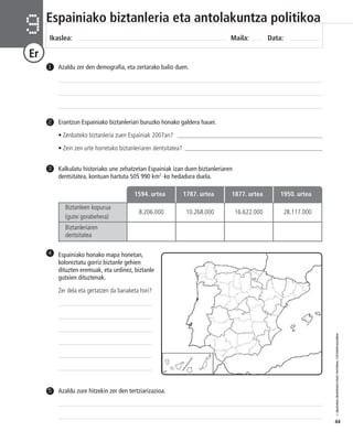 © IBAIZABAL/BAIMENDUTAKO MATERIAL FOTOKOPIAGARRIA 
44 
Espainiako biztanleria eta antolakuntza politikoa 
Ikaslea: Maila: Data: 9 
Er 
1 Azaldu zer den demografia, eta zertarako balio duen. 
Erantzun Espainiako biztanleriari buruzko honako galdera hauei. 
• Zenbateko biztanleria zuen Espainiak 2007an? ________________________________________________ 
• Zein zen urte horretako biztanleriaren dentsitatea? ______________________________________________ 
Kalkulatu historiako une zehatzetan Espainiak izan duen biztanleriaren 
dentsitatea, kontuan hartuta 505 990 km2 _ko hedadura duela. 
2 
3 
Biztanleen kopurua 
(gutxi gorabehera) 
1594. urtea 1787. urtea 1877. urtea 1950. urtea 
8.206.000 10.268.000 16.622.000 28.117.000 
Biztanleriaren 
dentsitatea 
Espainiako honako mapa honetan, 
koloreztatu gorriz biztanle gehien 
dituzten eremuak, eta urdinez, biztanle 
gutxien dituztenak. 
Zer dela eta gertatzen da banaketa hori? 
4 
5 Azaldu zure hitzekin zer den tertziarizazioa. 
 