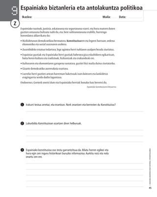 © IBAIZABAL/BAIMENDUTAKO MATERIAL FOTOKOPIAGARRIA 
45 
Espainiako biztanleria eta antolakuntza politikoa 
Ikaslea: Maila: Data: 9 
Z 
Espainiako nazioak, justizia, askatasuna eta segurtasuna ezarri, eta hura osatzen duten 
guztien ontasuna bultzatu nahi du, eta, bere subiranotasuna erabiliz, hurrengo 
borondatea aldarrikatu du: 
• Bizikidetasun demokratikoa bermatzea, Konstituzioaren eta legeen barruan, ordena 
ekonomiko eta sozial zuzenaren arabera. 
• Zuzenbideko estatua indartzea, lege agintea herri nahiaren azalpen bezala ziurtatuz. 
• Espainiar guztiak eta Espainiako herri guztiak babestea giza eskubideen egikaritzan, 
baita beren kultura eta tradizioak, hizkuntzak eta erakundeak ere. 
• Kulturaren eta ekonomiaren garapena sustatzea, guztiei bizi maila duina ziurtatzeko. 
• Gizarte demokratiko aurrerakoia ezartzea. 
• Lurreko herri guztien artean harreman baketsuak izan daitezen eta lankidetza 
eragingarria sendo dadin laguntzea. 
Ondorenez, Gorteek onetsi dute eta Espainiako herriak honako hau berretsi du. 
2 Laburbildu Konstituzioan ezartzen diren helburuak. 
Espainiako Konstituzioaren hitzaurrea 
1 Irakurri testua arretaz, eta erantzun. Nork onartzen eta berresten du Konstituzioa? 
Espainiako konstituzioa oso testu garrantzitsua da. Bilatu horren egileei eta 
hura egin zen inguru historikoari buruzko informazioa. Aurkitu noiz eta nola 
onartu zen ere. 
3 
 
