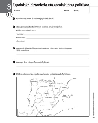 © IBAIZABAL/BAIMENDUTAKO MATERIAL FOTOKOPIAGARRIA 
46 
Espainiako biztanleria eta antolakuntza politikoa 
Ikaslea: Maila: Data: 9 
E1 
1 Espainiako biztanleen zer portzentaje jaio da atzerrian? 
Azaldu zein egoeratan dauden lehen sektoreko jarduerak Espainian. 
• Nekazaritza eta abeltzaintza: _________________________________________________________________ 
• Arrantza: _______________________________________________________________________________ 
• Meatzaritza: ____________________________________________________________________________ 
• Basogintza: _____________________________________________________________________________ 
2 
Azaldu nola aldatu den hirugarren sektorean lan egiten duten pertsonen kopurua 
1900. urtetik hona. 
3 
4 Azaldu zer diren Estatuko Aurrekontu Orokorrak. 
5 Erkidego Autonomoetako honako mapa honetan bost akats daude. Aurki itzazu. 
Nafarroa 
Galizia 
Aragoi 
Extremadura 
Kantabria 
Murtzia Euskadi 
Errioxa 
Katalunia 
Valentzia 
Balear 
Uharteak 
Kanariar Uharteak 
Ceuta 
Melilla 
Asturias 
Gaztela eta Leon 
Madril 
Gaztela-Mantxa 
Andaluzia 
 