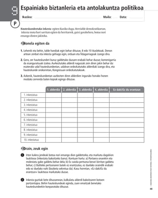 © IBAIZABAL/BAIMENDUTAKO MATERIAL FOTOKOPIAGARRIA 
48 
Espainiako biztanleria eta antolakuntza politikoa 
Ikaslea: Maila: Data: 9 
P 
Hauteskundeetako inkesta egiten ikasiko dugu. Herrialde demokratikoetan, 
inkesta mota hori sarritan egiten da herritarrek, gutxi gorabehera, botoa nori 
emango dioten jakiteko. 
Honela egiten da 
1. Lehenik eta behin, talde handiak egin behar dituzue, 8 edo 10 ikaslekoak. Denon 
artean zenbat eta inkesta gehiago egin, orduan eta fidagarriagoak izango dira. 
2. Gero, zer hauteskunderi buruz galdetuko duzuen erabaki behar duzue; komenigarria 
da esanguratsuak izatea. Aurkeztutako alderdi nagusiak zein diren jakin behar da: 
esaterako udal hauteskundeetan, udalean ordezkatutako alderdiak izango dira, eta 
hauteskunde orokorretan, Kongresuan ordezkatutakoak. 
3. Azkenik, hauteskundeetan aurkezten diren alderdien inguruko honako honen 
moduko zerrenda baten kopiak egingo dituzue. 
1. inkestatua 
2. inkestatua 
3. inkestatua 
4. inkestatua 
5. inkestatua 
6. inkestatua 
7. inkestatua 
8. inkestatua 
9. inkestatua 
10. inkestatua 
1. alderdia 2. alderdia 3. alderdia 4. alderdia Ez daki/Ez du erantzun 
Irten kalera jendeak botoa nori emango dion galdetzeko, eta markatu dagokion 
laukitxoa (inkestatu bakoitzeko bana). Kontuan hartu: a) Portaera onarekin eta 
molestatu gabe galdetu behar dela; b) Ez zaiola pertsona berari birritan galdetu 
behar; c) Baliteke pertsonaren batek ez erantzutea, ez duelako oraindik erabaki 
edo ez duelako nahi (bozketa sekretua da). Kasu horretan, «Ez daki/Ez du 
erantzun» laukitxoa markatuko duzue. 
Inkesta guztiak bete dituzuenean, kalkulatu alderdi bakoitzaren botoen 
portzentajea. Behin hauteskundeak eginda, zuen emaitzak benetako 
hauteskundeekin konparatuko dituzue. 
1 
2 
Orain, zeuk egin 
 