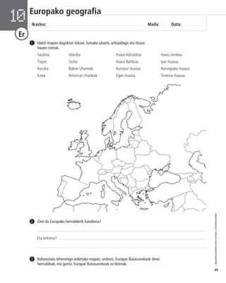 © IBAIZABAL/BAIMENDUTAKO MATERIAL FOTOKOPIAGARRIA 
49 
Europako geografia 
Ikaslea: Maila: Data: 10 
Er 
Idatzi mapan dagokion tokian, honako uharte, artxipelago eta itsaso 
hauen izenak. 
Sardinia Islandia Itsaso Adriatikoa Itsaso Jonikoa 
Txipre Sizilia Itsaso Baltikoa Ipar Itsasoa 
Korsika Balear Uharteak Kantauri itsasoa Norvegiako itsasoa 
Kreta Britainiar Uharteak Egeo itsasoa Tirreniar itsasoa 
1 
Zein da Europako herrialderik handiena? 
Eta txikiena? 
2 
Koloreztatu lehenengo ariketako mapan, urdinez, Europar Batasunekoak diren 
herrialdeak, eta gorriz, Europar Batasunekoak ez direnak. 
3 
 