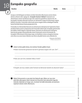 © IBAIZABAL/BAIMENDUTAKO MATERIAL FOTOKOPIAGARRIA 
50 
Europako geografia 
Ikaslea: Maila: Data: 10 
Z 
Europa ez da behingoan eta batera sortuko: benetako elkartasuna sortzen duten 
ekintza zehatzei esker egingo da. Europako Nazioen Taldeak Frantziaren eta 
Alemaniaren artean mendeetan egon den aurkaritza gainditzea eskatzen du, eta 
horregatik, hasitako ekintzak Frantzian eta Alemanian izango du lehenengo eragina. 
Helburu horrekin, Frantziako Gobernuak puntu mugatu baina erabakigarri batetik 
hasita berehala lanean hastea proposatzen du. 
Frantziako eta Alemaniako ikatzaren eta altzairuaren ekoizpena Goi Agintaritza baten 
mendean batera jartzea proposatzen du Frantziako Gobernuak, Europako gainontzeko 
herrialdeei irekita dagoen erakunde batean. Ikatzaren eta altzairuaren ekoizpena 
bateratzeak garapen ekonomikorako oinarri komunak ezartzea bermatuko du, 
Europako Federazioaren lehenengo etapa, eta hainbeste urtean armagintza lanetan 
aritu diren eta euren lanen biktima izan diren eskualde horien zoria aldatuko da. 
Schumannen aldarrikapena 
1950eko maiatzaren 9a 
Irakurri arretaz goiko testua, eta erantzun honako galdera hauei. 
• Robert Schumannek gertaeraren bat berriro gertatzea eragotzi nahi zuen. Zein? 
___________________________________________________________________________________ 
___________________________________________________________________________________ 
• Nola uste zuen lortu zitezkeela helburu horiek? 
___________________________________________________________________________________ 
___________________________________________________________________________________ 
• Zergatik uste duzu erabaki zutela Frantziak eta Alemaniak ikatzetik eta altzairutik hastea? 
___________________________________________________________________________________ 
___________________________________________________________________________________ 
1 
Robert Schumannek ez zuen plan hori bakarrik egin. Bilatu nor izan ziren 
jatorrizko adierazpena idatzi zutenak eta Schumanni bere planarekin lagundu 
ziotenak, bakoitzak zer kargu zuen, eta beste herrialde batzuetako zein pertsona 
ospetsuk erakutsi zioten elkartasuna. 
2 
 