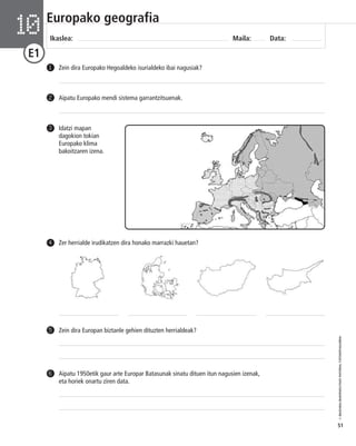 © IBAIZABAL/BAIMENDUTAKO MATERIAL FOTOKOPIAGARRIA 
51 
Europako geografia 
Ikaslea: Maila: Data: 10 
E1 
1 Zein dira Europako Hegoaldeko isurialdeko ibai nagusiak? 
2 Aipatu Europako mendi sistema garrantzitsuenak. 
Idatzi mapan 
dagokion tokian 
Europako klima 
bakoitzaren izena. 
3 
4 Zer herrialde irudikatzen dira honako marrazki hauetan? 
5 Zein dira Europan biztanle gehien dituzten herrialdeak? 
Aipatu 1950etik gaur arte Europar Batasunak sinatu dituen itun nagusien izenak, 
eta horiek onartu ziren data. 
6 
 