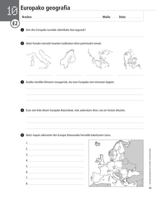 © IBAIZABAL/BAIMENDUTAKO MATERIAL FOTOKOPIAGARRIA 
52 
Europako geografia 
Ikaslea: Maila: Data: 10 
E2 
1 Zein dira Europako isurialde atlantikoko ibai nagusiak? 
2 Idatzi honako marrazki hauetan irudikatzen diren penintsulen izenak. 
3 Azaldu mendiko klimaren ezaugarriak, eta esan Europako zein eremutan dagoen. 
4 Esan zein kide dituen Europako Batzordeak, nola aukeratzen diren, eta zer funtzio dituzten. 
5 Idatzi mapan adierazten den Europar Batasunako herrialde bakoitzaren izena. 
1. 
2. 
3. 
4. 
5. 
6. 
7. 
8. 
1 
2 
3 
4 
5 
6 
7 
8 
 