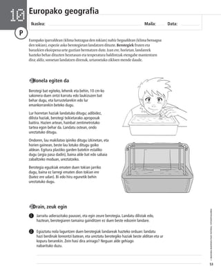 © IBAIZABAL/BAIMENDUTAKO MATERIAL FOTOKOPIAGARRIA 
53 
Europako geografia 
Ikaslea: Maila: Data: 10 
P 
Europako iparraldean (klima hotzagoa den tokian) nahiz hegoaldean (klima beroagoa 
den tokian), espezie asko berotegietan landatzen dituzte. Berotegiek fruten eta 
barazkien ekoizpena urte guztian bermatzen dute. Izan ere, horietan, landareek 
hazteko behar dituzten hezetasun eta tenperatura baldintzak etengabe mantentzen 
dira; aldiz, soroetan landatzen direnak, urtaroetako zikloen mende daude. 
Honela egiten da 
Berotegi bat egiteko, lehenik eta behin, 10 cm-ko 
sakonera duen ontzi karratu edo laukizuzen bat 
behar dugu, eta lurrustelarekin edo lur 
emankorrarekin beteko dugu. 
Lur horretan haziak landatuko ditugu; adibidez, 
dilista haziak, berotegi txikietarako aproposak 
baitira. Hazien artean, hainbat zentimetrotako 
tartea egon behar da. Landatu ostean, ondo 
ureztatuko ditugu. 
Ondoren, lau makilatxo ipiniko ditugu izkinetan, eta 
horien gainean, beste lau lotuko ditugu goiko 
aldean. Egitura plastiko garden batekin estaliko 
dugu (argia pasa dadin), baina alde bat edo sabaia 
zabaltzeko moduan, ureztatzeko. 
Berotegia eguzkiak ematen duen tokian jarriko 
dugu, baina ez larregi ematen dion tokian ere 
(batez ere udan). Bi edo hiru egunetik behin 
ureztatuko dugu. 
Jarraitu adierazitako pausoei, eta egin zeure berotegia. Landatu dilistak edo, 
haztean, berotegiaren tamaina gainditzen ez duen beste edozein landare. 
Egiaztatu nola laguntzen duen berotegiak landareak hazteko orduan: landatu 
hazi berdinak loreontzi batean, eta ureztatu berotegiko haziak beste alditan eta ur 
kopuru berarekin. Zein hasi dira arinago? Neguan alde gehiago 
nabarituko duzu. 
1 
2 
Orain, zeuk egin 
 