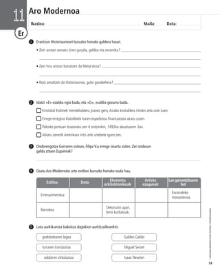 © IBAIZABAL/BAIMENDUTAKO MATERIAL FOTOKOPIAGARRIA 
54 
Aro Modernoa 
Ikaslea: Maila: Data: 11 
Er 
Erantzun Historiaurreari buruzko honako galdera hauei. 
• Zein arotan asmatu ziren gurpila, goldea eta zeramika? _________________________________________ 
___________________________________________________________________________________ 
• Zein hiru arotan banatzen da Metal Aroa? ___________________________________________________ 
___________________________________________________________________________________ 
• Noiz amaitzen da Historiaurrea, gutxi gorabehera?_____________________________________________ 
___________________________________________________________________________________ 
1 
4 Osatu Aro Modernoko arte estiloei buruzko honako taula hau. 
Estiloa Data Elementu 
Errenazimendua 
Escorialeko 
monasterioa 
Barrokoa 
arkitektonikoak 
Dekorazio ugari, 
lerro kurbatuak. 
Artista 
ezagunak 
Lan garrantzitsuren 
bat 
Idatzi «E» esaldia egia bada; eta «G», esaldia gezurra bada. 
Kristobal Kolonek mendebaldera joanez gero, Asiako kostaldera iritsiko zela uste zuen. 
Errege-erregina Katolikoek haren espedizioa finantzatzea ukatu zuten. 
Palosko portuan itsasoratu zen 4 ontzirekin, 1492ko abuztuaren 3an. 
Abiatu zenetik Amerikara iritsi arte urtebete igaro zen. 
2 
Ondorengotza Gerraren ostean, Filipe V.a errege onartu zuten. Zer ondasun 
galdu zituen Espainiak? 
3 
5 Lotu aurkikuntza bakoitza dagokion aurkitzailearekin. 
grabitatearen legea 
lurraren translazioa 
odolaren zirkulazioa 
Galileo Galilei 
Miguel Servet 
Isaac Newton 
 