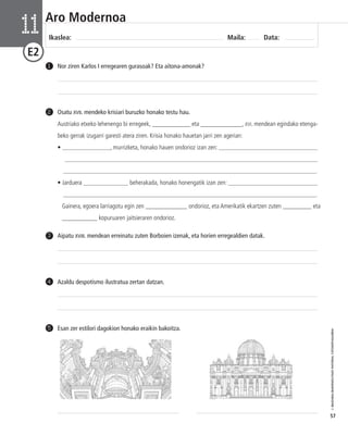 © IBAIZABAL/BAIMENDUTAKO MATERIAL FOTOKOPIAGARRIA 
57 
Aro Modernoa 
Ikaslea: Maila: Data: 11 
E2 
1 Nor ziren Karlos I erregearen gurasoak? Eta aitona-amonak? 
Osatu XVII. mendeko krisiari buruzko honako testu hau. 
Austriako etxeko lehenengo bi erregeek, ____________ eta _____________, XVI. mendean egindako etenga-beko 
gerrak izugarri garesti atera ziren. Krisia honako hauetan jarri zen agerian: 
• _______________, murrizketa, honako hauen ondorioz izan zen: _______________________________ 
_______________________________________________________________________________ 
_______________________________________________________________________________. 
• Jarduera ______________ beherakada, honako honengatik izan zen: ____________________________ 
_______________________________________________________________________________. 
Gainera, egoera larriagotu egin zen _____________ ondorioz, eta Amerikatik ekartzen zuten _________ eta 
___________ kopuruaren jaitsieraren ondorioz. 
2 
3 Aipatu XVIII. mendean erreinatu zuten Borboien izenak, eta horien erregealdien datak. 
4 Azaldu despotismo ilustratua zertan datzan. 
5 Esan zer estilori dagokion honako eraikin bakoitza. 
 