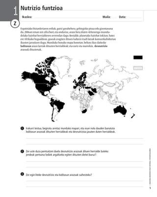 © IBAIZABAL/BAIMENDUTAKO MATERIAL FOTOKOPIAGARRIA 
5 
Nutrizio funtzioa 
Ikaslea: Maila: Data: 1 
Z 
Espainiako biztanleriaren erdiak, gutxi gorabehera, gehiegizko pisua edo gizentasuna 
du. 2006an eman zen zifra hori, eta ondorioz, arazo bera duten «lehenengo mundu» 
delako hainbat herrialderen zerrendan dago. Bestalde, planetako hainbat tokitan, batez 
ere Afrikako hegoaldean, goseak eragiten dituen kalteen irudi latzak komunikabideetan 
ikusten jarraitzen dugu. Munduko honako mapa honetan, beltzez ikus daitezke 
loditasun arazo larriak dituzten herrialdeak; eta zuriz eta marrekin, desnutrizio 
arazoak dituztenak. 
Irakurri testua, begiratu arretaz munduko mapari, eta esan nola dauden banatuta 
loditasun arazoak dituzten herrialdeak eta desnutrizioa jasaten duten herrialdeak. 
1 
Zer uste duzu pentsatzen duela desnutrizio arazoak dituen herrialde bateko 
jendeak pertsona lodiek argaltzeko egiten dituzten dietei buruz? 
2 
3 Zer egin liteke desnutrizio eta loditasun arazoak saihesteko? 
 