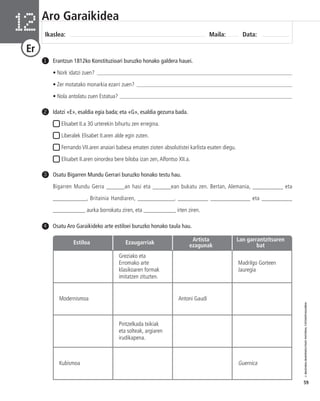 © IBAIZABAL/BAIMENDUTAKO MATERIAL FOTOKOPIAGARRIA 
59 
Aro Garaikidea 
Ikaslea: Maila: Data: 12 
Er 
Erantzun 1812ko Konstituzioari buruzko honako galdera hauei. 
• Nork idatzi zuen? _____________________________________________________________________ 
• Zer motatako monarkia ezarri zuen? _______________________________________________________ 
• Nola antolatu zuen Estatua? _____________________________________________________________ 
1 
Idatzi «E», esaldia egia bada; eta «G», esaldia gezurra bada. 
Elisabet II.a 30 urterekin bihurtu zen erregina. 
Liberalek Elisabet II.aren alde egin zuten. 
Fernando VII.aren anaiari babesa ematen zioten absolutistei karlista esaten diegu. 
Elisabet II.aren oinordea bere biloba izan zen, Alfontso XII.a. 
4 Osatu Aro Garaikideko arte estiloei buruzko honako taula hau. 
Estiloa Ezaugarriak Artista 
Greziako eta 
Erromako arte 
klasikoaren formak 
imitatzen zituzten. 
Lan garrantzitsuren 
bat 
Madrilgo Gorteen 
Jauregia 
ezagunak 
Modernismoa Antoni Gaudí 
Pintzelkada txikiak 
eta solteak, argiaren 
irudikapena. 
Kubismoa Guernica 
2 
Osatu Bigarren Mundu Gerrari buruzko honako testu hau. 
Bigarren Mundu Gerra ______an hasi eta ______ean bukatu zen. Bertan, Alemania, __________ eta 
___________, Britainia Handiaren, ____________, __________ _____________ eta __________ 
___________ aurka borrokatu ziren, eta ___________ irten ziren. 
3 
 