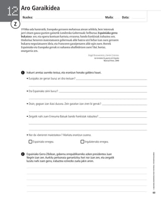 © IBAIZABAL/BAIMENDUTAKO MATERIAL FOTOKOPIAGARRIA 
60 
Aro Garaikidea 
Ikaslea: Maila: Data: 12 
Z 
1938ko uda hasieratik, Europako gerraren mehatxua airean zebilela, bere interesak 
jarri zituen gauza guztien gainetik Londresko Gobernuak: helburua, Espainiako gerra 
bukatzea zen, eta egoera kontuan hartuta, errazena, bando frankistak irabaztea zen. 
Ondorioa: berorren maiestatearen gobernuak alde batera utzi behar izan zuen gerraren 
bukaera negoziatuaren ideia, eta Francoren garaipenaren alde egin zuen. Horrek 
Espainiako eta Europako gerrak ez nahastea ahalbidetzen zuen? Bai, hortaz, 
onargarria zen. 
Ángel BAHAMONDE y Javier CERVERA 
Así terminó la guerra de España 
Marcial Pons, 2000 
Irakurri arretaz aurreko testua, eta erantzun honako galdera hauei. 
• Europako zer gerrari buruz ari dira testuan? __________________________________________________ 
___________________________________________________________________________________ 
• Eta Espainiako zeini buruz? ________________________________________________________________ 
___________________________________________________________________________________ 
• Orain, gogoan izan ikasi duzuna. Zein garaitan izan ziren bi gerrak? ________________________________ 
___________________________________________________________________________________ 
• Zergatik nahi zuen Erresuma Batuak bando frankistak irabaztea? __________________________________ 
___________________________________________________________________________________ 
___________________________________________________________________________________ 
• Nor da «berorren maiestatea»? Markatu erantzun zuzena. 
Espainiako erregea. Ingalaterrako erregea. 
1 
Espainiako Gerra Zibilean, gobernu errepublikarreko azken presidentea Juan 
Negrín izan zen. Aurkitu pertsonaia garrantzitsu hori nor izan zen, eta zergatik 
luzatu nahi zuen gerra, irabaztea ezinezko zuela jakin arren. 
2 
 