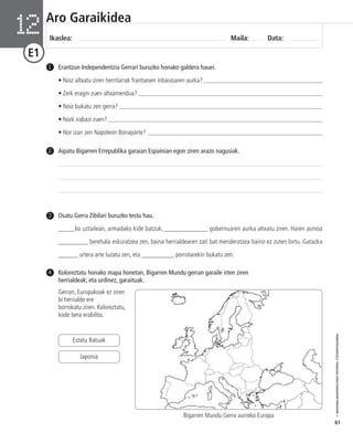 © IBAIZABAL/BAIMENDUTAKO MATERIAL FOTOKOPIAGARRIA 
61 
Aro Garaikidea 
Ikaslea: Maila: Data: 12 
E1 
Erantzun Independentzia Gerrari buruzko honako galdera hauei. 
• Noiz altxatu ziren herritarrak frantsesen inbasioaren aurka? ______________________________________ 
• Zerk eragin zuen altxamendua? ___________________________________________________________ 
• Noiz bukatu zen gerra? _________________________________________________________________ 
• Nork irabazi zuen?_____________________________________________________________________ 
• Nor izan zen Napoleon Bonaparte? ________________________________________________________ 
1 
2 Aipatu Bigarren Errepublika garaian Espainian egon ziren arazo nagusiak. 
Osatu Gerra Zibilari buruzko testu hau. 
_____ko uztailean, armadako kide batzuk, _____________ gobernuaren aurka altxatu ziren. Haien asmoa 
_________ berehala eskuratzea zen, baina herrialdearen zati bat menderatzea baino ez zuten lortu. Gatazka 
______ urtera arte luzatu zen, eta __________ porrotarekin bukatu zen. 
3 
Koloreztatu honako mapa honetan, Bigarren Mundu gerran garaile irten ziren 
herrialdeak; eta urdinez, garaituak. 
4 
Gerran, Europakoak ez ziren 
bi herrialde ere 
borrokatu ziren. Koloreztatu, 
kode bera erabilita. 
Estatu Batuak 
Japonia 
Bigarren Mundu Gerra aurreko Europa 
 