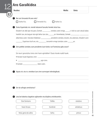 © IBAIZABAL/BAIMENDUTAKO MATERIAL FOTOKOPIAGARRIA 
62 
Aro Garaikidea 
Ikaslea: Maila: Data: 12 
E2 
Nor zen Fernando VII.aren aita? 
Karlos IV.a. Fernando VI.a. Karlos V.a. 
1 
Osatu Espainiako XIX. mende bukaerari buruzko honako testu hau. 
Elisabet II.ak alde egin eta gero, Gorteek _________ izendatu zuten errege, _____n. Hark ez zuen sekula babes 
handirik izan, eta karguari uko egin behar izan zion, ______an. Honenbestez, Gorteek __________ __________ 
aldarrikatu zuten. Hamaika hilabetean ___________ presidente izendatu zituzten, eta azkenean, Elisabet II.aren 
_______ Espainiara itzuli zen, eta ________ izenarekin errege izendatu zuten ______an. 
2 
3 Zein politiko izendatu zuen presidente Juan Karlos I.ak Trantsizioa gida zezan? 
Zer neurri garrantzitsu hartu ziren haren agintaldian? Osatu honako esaldi hauek. 
• Honako hauek legeztatu ziren: ___________________________________________________________. 
• _________________________ egin ziren. 
• Gorteek ________________ idatzi zuten. 
4 Aipatu XIX. eta XX. mendean izan ziren aurrerapen teknologikoak. 
5 Zer da sufragio zentsitarioa? 
6 Lotu lan bakoitza dagokion egilearekin eta diziplina artistikoarekin. 
Etxe Dantzaria 
Haize Orrazia 
Horia, gorria eta urdina 
Txillida 
Kandinski 
Gehry 
eskultura 
arkitektura 
pintura 
 