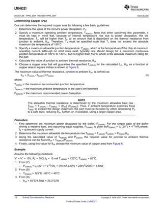 LMH6321
SNOSAL8B – APRIL 2006 – REVISED APRIL 2007                                                                           www.ti.com

Determining Copper Area
One can determine the required copper area by following a few basic guidelines:
1. Determine the value of the circuit’s power dissipation, PD
2. Specify a maximum operating ambient temperature, TA(MAX). Note that when specifying this parameter, it
   must be kept in mind that, because of internal temperature rise due to power dissipation, the die
   temperature, TJ, will be higher than TA by an amount that is dependent on the thermal resistance from
   junction to ambient, θJA. Therefore, TA must be specified such that TJ does not exceed the absolute
   maximum die temperature of 150°C.
3. Specify a maximum allowable junction temperature, TJ(MAX), which is the temperature of the chip at maximum
   operating current. Although no strict rules exist, typically one should design for a maximum continuous
   junction temperature of 100°C to 130°C, but no higher than 150°C which is the absolute maximum rating for
   the part.
4. Calculate the value of junction to ambient thermal resistance, θJA
5. Choose a copper area that will guarantee the specified TJ(MAX) for the calculated θJA. θJA as a function of
   copper area in square inches is shown in Figure 6.
The maximum value of thermal resistance, junction to ambient θJA, is defined as:
      θJA = (TJ(MAX) - TA(MAX) )/ PD(MAX)                                                                                     (6)
where:
TJ(MAX) = the maximum recommended junction temperature
TA(MAX) = the maximum ambient temperature in the user’s environment
PD(MAX) = the maximum recommended power dissipation

                                                            NOTE
             The allowable thermal resistance is determined by the maximum allowable heat rise ,
             TRISE = TJ(MAX) - TA(MAX) = (θJA) (PD(MAX)). Thus, if ambient temperature extremes force
             TRISE to exceed the design maximum, the part must be de-rated by either decreasing PD
             to a safe level, reducing θJA, further, or, if available, using a larger copper area.


Procedure
1. First determine the maximum power dissipated by the buffer, PD(MAX). For the simple case of the buffer
   driving a resistive load, and assuming equal supplies, PD(MAX) is given byPD(MAX) = IS (2V+) + V+2/4RLwhere:
   IS = quiescent supply current
2. Determine the maximum allowable die temperature rise,TR(MAX) = TJ(MAX)-TA(MAX) = PD(MAX)θJA
3. Using the calculated value of TR(MAX) and PD(MAX) the required value for junction to ambient thermal
   resistance can be found:θJA = TR(MAX)/PD(MAX)
4. Finally, using this value for θJA choose the minimum value of copper area from Figure 6.

Example
Assume the following conditions:
V+ = V− = 15V, RL = 50Ω, IS = 15 mA TJ(MAX) = 125°C, TA(MAX) = 85°C.
1. From (7)
    – PD(MAX) = IS (2V+) + V+2/4RL = (15 mA)(30V) + 225V2/200Ω = 1.58W
2. From (8)
    – TR(MAX) = 125°C - 85°C = 40°C
3. From (9)
    – θJA = 40°C/1.58W = 25.3°C/W




18      Submit Documentation Feedback                                        Copyright © 2006–2007, Texas Instruments Incorporated

                                             Product Folder Links: LMH6321
 