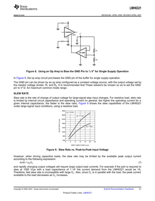 LMH6321
www.ti.com                                                                                                                                  SNOSAL8B – APRIL 2006 – REVISED APRIL 2007




                                                                                   +
                                                                                  V


                                                                                  LMH6321                  +
                                                                                                         V
                                                                                               GND
                                                                                      -
                                                                                  V




                                                                                                                  -                    R1
                                                                                                         OP AMP
                                                                                                                  +

                                                                                                                                       R2




              Figure 8. Using an Op Amp to Bias the GND Pin to ½ V+ for Single Supply Operation

In Figure 8, the op amp circuit pre-biases the GND pin of the buffer for single supply operation.
The GND pin can be driven by an op amp configured as a constant voltage source, with the output voltage set by
the resistor voltage divider, R1 and R2. It is recommended that These resistors be chosen so as to set the GND
pin to V+/2, for maximum common mode range.

SLEW RATE
Slew rate is the rate of change of output voltage for large-signal step input changes. For resistive load, slew rate
is limited by internal circuit capacitance and operating current (in general, the higher the operating current for a
given internal capacitance, the faster is the slew rate). Figure 9 shows the slew capabilities of the LMH6321
under large signal input conditions, using a resistive load.
                                                                           3000
                                                                                   VS = ±15V
                                                                           2600
                                                                                                      RL = 1 k:

                                                                           2200
                                                        SLEW RATE (V/Ps)




                                                                           1800

                                                                                                                       RL = 50:
                                                                           1400

                                                                           1000

                                                                            600

                                                                           200
                                                                              0           4       8      12       16      20      24

                                                                                              INPUT AMPLITUDE (VPP)


                                      Figure 9. Slew Rate vs. Peak-to-Peak Input Voltage

However, when driving capacitive loads, the slew rate may be limited by the available peak output current
according to the following expression.
       dv/dt = IPK/CL                                                                                                                                                              (7)
and rapidly changing output voltages will require large output load currents. For example if the part is required to
slew at 1000 V/μs with a load capacitance of 1 nF the current demand from the LMH6321 would be 1A.
Therefore, fast slew rate is incompatible with large CL. Also, since CL is in parallel with the load, the peak current
available to the load decreases as CL increases.




Copyright © 2006–2007, Texas Instruments Incorporated                                                                                         Submit Documentation Feedback        21
                                                                            Product Folder Links: LMH6321
 