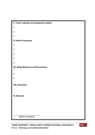 HOME ECONOMICS - NEEDLE CRAFT LEARNER’S MATERIAL FOR GRADE 9 100
K to 12 – Technology and Livelihood Education
V. Tools, materials and equipment needed
1.
2.
3.
VI. Work Procedures
1.
2.
3.
4.
5.
VII. Safety Measures and Precautions
1.
2.
3.
VIII. Evaluation
IX. Remarks
_________________________
(Name of Student)
 