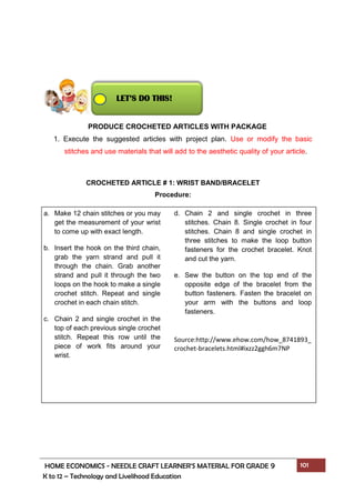 HOME ECONOMICS - NEEDLE CRAFT LEARNER’S MATERIAL FOR GRADE 9 101
K to 12 – Technology and Livelihood Education
PRODUCE CROCHETED ARTICLES WITH PACKAGE
1. Execute the suggested articles with project plan. Use or modify the basic
stitches and use materials that will add to the aesthetic quality of your article.
a. Make 12 chain stitches or you may
get the measurement of your wrist
to come up with exact length.
b. Insert the hook on the third chain,
grab the yarn strand and pull it
through the chain. Grab another
strand and pull it through the two
loops on the hook to make a single
crochet stitch. Repeat and single
crochet in each chain stitch.
c. Chain 2 and single crochet in the
top of each previous single crochet
stitch. Repeat this row until the
piece of work fits around your
wrist.
d. Chain 2 and single crochet in three
stitches. Chain 8. Single crochet in four
stitches. Chain 8 and single crochet in
three stitches to make the loop button
fasteners for the crochet bracelet. Knot
and cut the yarn.
e. Sew the button on the top end of the
opposite edge of the bracelet from the
button fasteners. Fasten the bracelet on
your arm with the buttons and loop
fasteners.
Source:http://www.ehow.com/how_8741893_
crochet-bracelets.html#ixzz2ggh6m7NP
CROCHETED ARTICLE # 1: WRIST BAND/BRACELET
Procedure:
LET’S DO THIS!
 