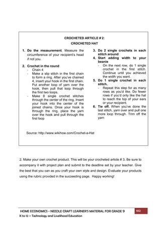 HOME ECONOMICS - NEEDLE CRAFT LEARNER’S MATERIAL FOR GRADE 9 102
K to 12 – Technology and Livelihood Education
2. Make your own crochet product. This will be your crocheted article # 3. Be sure to
accompany it with project plan and submit to the deadline set by your teacher. Give
the best that you can as you craft your own style and design. Evaluate your products
using the rubric provided in the succeeding page. Happy working!
3. Do 2 single crochets in each
stitch around
4. Start adding width to your
beanie
- On the next row, do 1 single
crochet in the first stitch.
Continue until you achieved
the width you want.
5. Do 1 single crochet in each
stitch.
- Repeat this step for as many
rows as you’d like. Do fewer
rows if you’d only like the hat
to reach the top of your ears
or your recipient.
6. Tie off. When you’ve done the
last stitch, yarn over and pull one
more loop through. Trim off the
yarn
CROCHETED ARTICLE # 2:
CROCHETED HAT
1. Do the measurement. Measure the
circumference of your recipient’s head
if not you.
2. Crochet in the round
- Chain 4
- Make a slip stitch in the first chain
to form a ring. After you’ve chained
4, insert your hook in the first chain.
Put another loop of yarn over the
hook, then pull that loop through
the first two loops.
- Make 8 single crochet stitches
through the center of the ring. Insert
your hook into the center of the
joined chains. Once your hook is
through the ring, place the yarn
over the hook and pull through the
first loop
Source: http://www.wikihow.com/Crochet-a-Hat
 