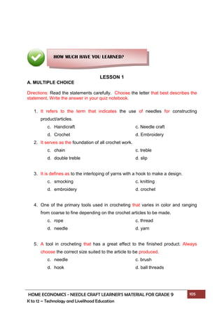 HOME ECONOMICS - NEEDLE CRAFT LEARNER’S MATERIAL FOR GRADE 9 105
K to 12 – Technology and Livelihood Education
LESSON 1
A. MULTIPLE CHOICE
Directions: Read the statements carefully. Choose the letter that best describes the
statement. Write the answer in your quiz notebook.
1. It refers to the term that indicates the use of needles for constructing
product/articles.
c. Handicraft c. Needle craft
d. Crochet d. Embroidery
2. It serves as the foundation of all crochet work.
c. chain c. treble
d. double treble d. slip
3. It is defines as to the interloping of yarns with a hook to make a design.
c. smocking c. knitting
d. embroidery d. crochet
4. One of the primary tools used in crocheting that varies in color and ranging
from coarse to fine depending on the crochet articles to be made.
c. rope c. thread
d. needle d. yarn
5. A tool in crocheting that has a great effect to the finished product. Always
choose the correct size suited to the article to be produced.
c. needle c. brush
d. hook d. ball threads
HOW MUCH HAVE YOU LEARNED?
 