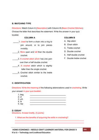 HOME ECONOMICS - NEEDLE CRAFT LEARNER’S MATERIAL FOR GRADE 9 106
K to 12 – Technology and Livelihood Education
B. MATCHING TYPE
Directions: Match Colum A (Description) with Column B (Basic Crochet Stitches).
Choose the letter that describes the statement. Write the answer in your quiz
booklet.
C. IDENTIFICATION
Directions: Write the meaning of the following abbreviations used in crocheting. Write
your answer in your quiz booklet.
1. beg
2. cl
3. yrh
4. st
5. rep
D. ESSAY
Directions: Answer briefly. (5 points)
1. What are the benefits of acquiring the skills in crocheting?
COLUMN B
A. Slip stitch
B. Chain stitch
C. Treble crochet
D. Double crochet
E. Half double crochet
F. Double treble crochet
COLUMN A
_____1. Used to form a chain into a ring to
join around, or to join pieces
invisibly.
_____2. More open and tall than the double
crochet.
_____3. A crochet stitch which has one yarn
over than a half double crochet.
_____4. A crochet stitch which is slightly
taller than the single crochet.
_____5. Crochet stitch similar to the treble
crochet.
 