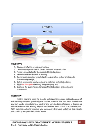 HOME ECONOMICS - NEEDLE CRAFT LEARNER’S MATERIAL FOR GRADE 9 107
K to 12 – Technology and Livelihood Education
OBJECTIVE
1. Discuss briefly the overview of knitting;
2. Demonstrate proper use of knitted tools and materials; and
3. Prepare project plan for the expected knitted articles.
4. Perform the basic stitches in knitting;
5. Demonstrate acquired knowledge through crafting knitted articles with
presentable package;
6. Select appropriate quality packaging materials for knitted articles;
7. Apply art principles in knitting and packaging; and
8. Evaluate the quality/characteristics of knitted articles and packaging
presentation.
OVERVIEW
Knitting has long been the favorite technique for sweater making because of
the detailing and color patterning the stitches produce. The two basic stitches-knit
and purl-can be worked alone or together and form the basis of dozens of designs as
well as other stitches. Knitting requires two needles and a continuous strand of yarn.
With patience and determination, you can acquire the basic skills from this module
and come up with your own knitted article.
LESSON 3
KNITTING
 