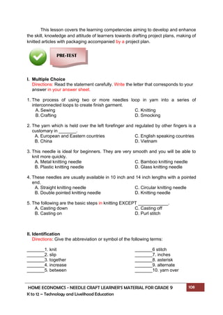 HOME ECONOMICS - NEEDLE CRAFT LEARNER’S MATERIAL FOR GRADE 9 108
K to 12 – Technology and Livelihood Education
This lesson covers the learning competencies aiming to develop and enhance
the skill, knowledge and attitude of learners towards drafting project plans, making of
knitted articles with packaging accompanied by a project plan.
I. Multiple Choice
Directions: Read the statement carefully. Write the letter that corresponds to your
answer in your answer sheet.
1. The process of using two or more needles loop in yarn into a series of
interconnected loops to create finish garment.
A. Sewing C. Knitting
B. Crafting D. Smocking
2. The yarn which is held over the left forefinger and regulated by other fingers is a
customary in _______.
A. European and Eastern countries C. English speaking countries
B. China D. Vietnam
3. This needle is ideal for beginners. They are very smooth and you will be able to
knit more quickly.
A. Metal knitting needle C. Bamboo knitting needle
B. Plastic knitting needle D. Glass knitting needle
4. These needles are usually available in 10 inch and 14 inch lengths with a pointed
end.
A. Straight knitting needle C. Circular knitting needle
B. Double pointed knitting needle D. Knitting needle
5. The following are the basic steps in knitting EXCEPT ____________.
A. Casting down C. Casting off
B. Casting on D. Purl stitch
II. Identification
Directions: Give the abbreviation or symbol of the following terms:
_______1. knit _______6 stitch
_______2. slip _______7. inches
_______3. together _______8. asterisk
_______4. increase _______9. alternate
_______5. between _______10. yarn over
PRE-TEST
 