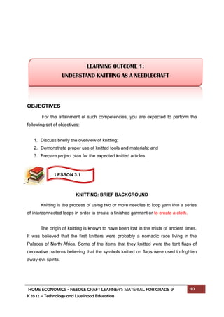 HOME ECONOMICS - NEEDLE CRAFT LEARNER’S MATERIAL FOR GRADE 9 110
K to 12 – Technology and Livelihood Education
OBJECTIVES
For the attainment of such competencies, you are expected to perform the
following set of objectives:
1. Discuss briefly the overview of knitting;
2. Demonstrate proper use of knitted tools and materials; and
3. Prepare project plan for the expected knitted articles.
KNITTING: BRIEF BACKGROUND
Knitting is the process of using two or more needles to loop yarn into a series
of interconnected loops in order to create a finished garment or to create a cloth.
The origin of knitting is known to have been lost in the mists of ancient times.
It was believed that the first knitters were probably a nomadic race living in the
Palaces of North Africa. Some of the items that they knitted were the tent flaps of
decorative patterns believing that the symbols knitted on flaps were used to frighten
away evil spirits.
LEARNING OUTCOME 1:
UNDERSTAND KNITTING AS A NEEDLECRAFT
LESSON 3.1
 