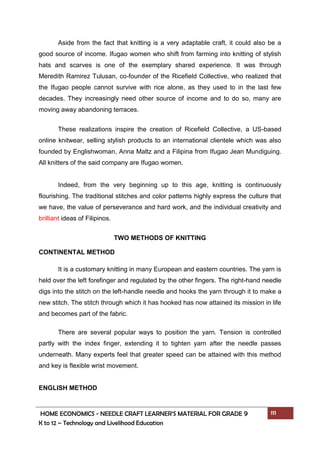 HOME ECONOMICS - NEEDLE CRAFT LEARNER’S MATERIAL FOR GRADE 9 111
K to 12 – Technology and Livelihood Education
Aside from the fact that knitting is a very adaptable craft, it could also be a
good source of income. Ifugao women who shift from farming into knitting of stylish
hats and scarves is one of the exemplary shared experience. It was through
Meredith Ramirez Tulusan, co-founder of the Ricefield Collective, who realized that
the Ifugao people cannot survive with rice alone, as they used to in the last few
decades. They increasingly need other source of income and to do so, many are
moving away abandoning terraces.
These realizations inspire the creation of Ricefield Collective, a US-based
online knitwear, selling stylish products to an international clientele which was also
founded by Englishwoman, Anna Maltz and a Filipina from Ifugao Jean Mundiguing.
All knitters of the said company are Ifugao women.
Indeed, from the very beginning up to this age, knitting is continuously
flourishing. The traditional stitches and color patterns highly express the culture that
we have, the value of perseverance and hard work, and the individual creativity and
brilliant ideas of Filipinos.
TWO METHODS OF KNITTING
CONTINENTAL METHOD
It is a customary knitting in many European and eastern countries. The yarn is
held over the left forefinger and regulated by the other fingers. The right-hand needle
digs into the stitch on the left-handle needle and hooks the yarn through it to make a
new stitch. The stitch through which it has hooked has now attained its mission in life
and becomes part of the fabric.
There are several popular ways to position the yarn. Tension is controlled
partly with the index finger, extending it to tighten yarn after the needle passes
underneath. Many experts feel that greater speed can be attained with this method
and key is flexible wrist movement.
ENGLISH METHOD
 