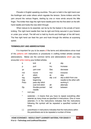 HOME ECONOMICS - NEEDLE CRAFT LEARNER’S MATERIAL FOR GRADE 9 112
K to 12 – Technology and Livelihood Education
Prevails in English speaking countries. The yarn is held in the right hand over
the forefinger and under others which regulate the tension. Some knitters wind the
yarn around the various fingers, starting by one or more winds around the little
finger. The knitter then digs the right hand needle-point into the first stitch on the left-
hand needle and hooks the new stitch through.
When reduce to its essential, can be by far the fastest in the annals of hand-
knitting. The right hand needle then has its right end firmly secured in your forearm
or under your armpit. The left end is held by thumb and forefinger of the left hand.
The free right hand can feed the yarn and hook through the stitches at surprising
speed.
TERMINOLOGY AND ABBREVIATIONS
It is important for you to be aware of the terms and abbreviations since most
of the patterns with instructions or procedures in crafting knitted articles consists
abbreviations. Below are the common terms and abbreviations which you may
encounter while making your knitted articles.
k knit sl slip
p purl Inc increase
yo yarn over Dec decrease
rnd round Incl inclusive
st stitch sk skip
tog together slip a st slip a stitch from one
beg beginning needle to the other with
Psso pass slip stitch working it
over knit stitch alt alternate
Dp Double pointed bet between
needle
“ inch (es)
* (asterisk) – it means that you have to repeat everything after
asterisk as many times as specified in instructions. One or more
asterisks (*) in the instructions indicates that the instructions
following the symbol will be repeated a specified number of
times
( ) parenthesis in instructions indicates that the instructions within
the parenthesis are to be repeated a number of times
 
