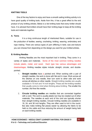 HOME ECONOMICS - NEEDLE CRAFT LEARNER’S MATERIAL FOR GRADE 9 113
K to 12 – Technology and Livelihood Education
KNITTING TOOLS
One of the key factors to enjoy and have a smooth sailing knitting activity is to
have good quality of knitting tools. Aside from this, it has a great effect to the end
product of any knitting articles. Below is a list knitting tools that every knitter should
have. It is advised that knitters should have their knitting bags to keep all the knitting
tools and materials together.
A. Yarns
It is a long continuous length of interlocked fibers, suitable for use in
the production of textiles; sewing, crocheting, knitting, weaving, embroidery and
rope making. There are various types of yarn differing in twist, size and texture
you can choose from depending on the design you want for your knitted articles.
B. Knitting Needles
Knitting Needles are the most important tool in knitting. They come in a
variety of styles and materials. Some of the most common knitting needles
include plastic, metal, and wood. Each type has various advantages and
disadvantages. Knitting needles styles include: straight, circular, and double-
pointed.
1. Straight needles have a pointed end. When working with a pair of
straight needles, the work is done with flat and in rows. Work across all
the stitches on one needle, then turn work to other side and work
across all stitches on other needle. Straight knitting needles are usually
available in 10 inch and 14 inch lengths. These are the knitting needles
that usually come to mind when thinking about knitting. The smaller the
number, the finer the needle.
2. Circular knitting needles are needles that are connected together
with a cord. The cord is usually plastic but may be created out of other
materials. The needles at each end of the cord are typically shorter
than straight knitting needles. Circular knitting needles are available in
16, 24, and 36 inch lengths. They are often used to knit in the round.
But also make knitting flat pieces easier by allowing the fabric to be
held on the cable and thus reducing the amount of weight being held
on each knitting needle.
 