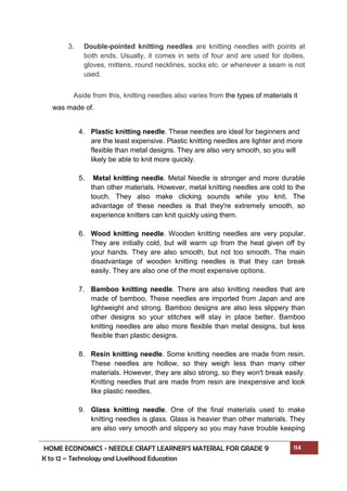 HOME ECONOMICS - NEEDLE CRAFT LEARNER’S MATERIAL FOR GRADE 9 114
K to 12 – Technology and Livelihood Education
3. Double-pointed knitting needles are knitting needles with points at
both ends. Usually, it comes in sets of four and are used for doilies,
gloves, mittens, round necklines, socks etc. or whenever a seam is not
used.
Aside from this, knitting needles also varies from the types of materials it
was made of.
4. Plastic knitting needle. These needles are ideal for beginners and
are the least expensive. Plastic knitting needles are lighter and more
flexible than metal designs. They are also very smooth, so you will
likely be able to knit more quickly.
5. Metal knitting needle. Metal Needle is stronger and more durable
than other materials. However, metal knitting needles are cold to the
touch. They also make clicking sounds while you knit. The
advantage of these needles is that they're extremely smooth, so
experience knitters can knit quickly using them.
6. Wood knitting needle. Wooden knitting needles are very popular.
They are initially cold, but will warm up from the heat given off by
your hands. They are also smooth, but not too smooth. The main
disadvantage of wooden knitting needles is that they can break
easily. They are also one of the most expensive options.
7. Bamboo knitting needle. There are also knitting needles that are
made of bamboo. These needles are imported from Japan and are
lightweight and strong. Bamboo designs are also less slippery than
other designs so your stitches will stay in place better. Bamboo
knitting needles are also more flexible than metal designs, but less
flexible than plastic designs.
8. Resin knitting needle. Some knitting needles are made from resin.
These needles are hollow, so they weigh less than many other
materials. However, they are also strong, so they won't break easily.
Knitting needles that are made from resin are inexpensive and look
like plastic needles.
9. Glass knitting needle. One of the final materials used to make
knitting needles is glass. Glass is heavier than other materials. They
are also very smooth and slippery so you may have trouble keeping
 