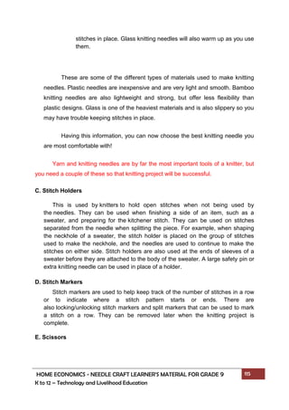 HOME ECONOMICS - NEEDLE CRAFT LEARNER’S MATERIAL FOR GRADE 9 115
K to 12 – Technology and Livelihood Education
stitches in place. Glass knitting needles will also warm up as you use
them.
These are some of the different types of materials used to make knitting
needles. Plastic needles are inexpensive and are very light and smooth. Bamboo
knitting needles are also lightweight and strong, but offer less flexibility than
plastic designs. Glass is one of the heaviest materials and is also slippery so you
may have trouble keeping stitches in place.
Having this information, you can now choose the best knitting needle you
are most comfortable with!
Yarn and knitting needles are by far the most important tools of a knitter, but
you need a couple of these so that knitting project will be successful.
C. Stitch Holders
This is used by knitters to hold open stitches when not being used by
the needles. They can be used when finishing a side of an item, such as a
sweater, and preparing for the kitchener stitch. They can be used on stitches
separated from the needle when splitting the piece. For example, when shaping
the neckhole of a sweater, the stitch holder is placed on the group of stitches
used to make the neckhole, and the needles are used to continue to make the
stitches on either side. Stitch holders are also used at the ends of sleeves of a
sweater before they are attached to the body of the sweater. A large safety pin or
extra knitting needle can be used in place of a holder.
D. Stitch Markers
Stitch markers are used to help keep track of the number of stitches in a row
or to indicate where a stitch pattern starts or ends. There are
also locking/unlocking stitch markers and split markers that can be used to mark
a stitch on a row. They can be removed later when the knitting project is
complete.
E. Scissors
 