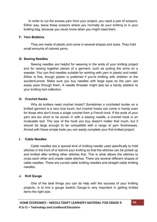 HOME ECONOMICS - NEEDLE CRAFT LEARNER’S MATERIAL FOR GRADE 9 116
K to 12 – Technology and Livelihood Education
In order to cut the excess yarn from your project, you need a pair of scissors.
Either way, leave these scissors where you normally do your knitting or in your
knitting bag, because you never know when you might need them.
F. Yarn Bobbins
They are made of plastic and come in several shapes and sizes. They hold
small amounts of colored yarns.
G. Sewing Needles
Sewing needles are helpful for weaving in the ends of your knitting project
and for sewing together pieces of a garment, such as putting the arms on a
sweater. You can find needles suitable for working with yarn in plastic and metal.
Either is fine, though plastic is preferred if you're knitting with children or the
accident-prone. Make sure you buy needles with large eyes so the yarn can
easily pass through them. A needle threader might also be a handy addition to
your knitting tool collection.
H. Crochet Hooks
Why do knitters need crochet hooks? Sometimes a crocheted border on a
knitted garment is a very nice touch, but crochet hooks can come in handy even
for those who don't know a single crochet from a French knot. If the ends of your
yarn are too short to be woven in with a sewing needle, a crochet hook is an
invaluable tool. The size of the hook you buy doesn't matter that much, but it
should be large enough to be compatible with a range of yarn thicknesses.
Armed with these simple tools you can easily complete your first knitted project.
I. Cable Needles
Cable needles are a special kind of knitting needle used specifically to hold
stitches in the front of or behind your knitting so that the stitches can be picked up
and knitted after knitting other stitches first. This is what allows the stitches to
cross each other and create cable stitches. There are several different shapes of
cable needles. There are curved cable knitting needles and straight cable knitting
needles.
J. Knit Gauge
One of the best things you can do help with the success of your knitting
projects, is to knit a gauge swatch. Gauge is very important in getting knitted
items the right size.
 