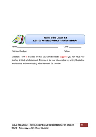 HOME ECONOMICS - NEEDLE CRAFT LEARNER’S MATERIAL FOR GRADE 9 117
K to 12 – Technology and Livelihood Education
Name: Date:
Year and Section: Rating:
Direction: Think of a knitted product you want to create. Suppose you now have your
finished knitted article/product. Promote it to your classmates by writing/illustrating
an attractive and encouraging advertisement. Be creative.
Review of the Lesson 3.2
KNITTED ARTICLES/PRODUCTS ADVERTISEMENT
 